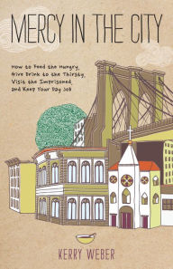 Title: Mercy in the City: How to Feed the Hungry, Give Drink to the Thirsty, Visit the Imprisoned, and Keep Your Day Job, Author: Kerry Weber