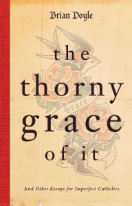 Title: The Thorny Grace of It: And Other Essays for Imperfect Catholics, Author: Brian Doyle