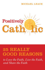 Title: Positively Catholic: 25 Really Good Reasons to Love the Faith, Live the Faith, and Share the Faith, Author: Michael Leach