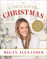 Title: The True Gifts of Christmas: Unwrapping the Meaning Behind Our Most Cherished Traditions, Author: Megan Alexander