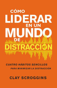 Title: Cómo liderar en un mundo de distracción: Cuatro hábitos sencillos para disminuir el ruido, Author: Clay Scroggins