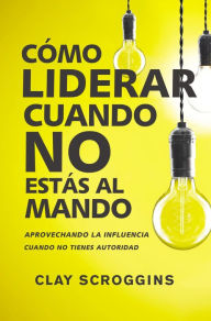 Title: Cómo liderar cuando no estás al mando: Aprovechando la influencia cuando no tienes autoridad, Author: Clay Scroggins