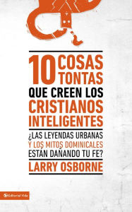 Title: 10 cosas tontas que creen los cristianos inteligentes: Las leyendas urbanas y los mitos dominicales están dañando tu fe?, Author: Larry Osborne