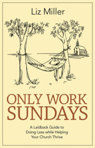 Title: Only Work Sundays: A Laid-back Guide to Doing Less while Helping Your Church Thrive, Author: Liz A. Miller