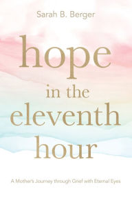 Title: Hope in the Eleventh Hour: A Mother's Journey through Grief with Eternal Eyes, Author: Sarah B. Berger