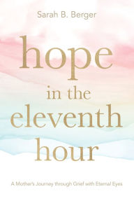 Title: Hope in the Eleventh Hour: A Mother's Journey through Grief with Eternal Eyes, Author: Sarah B. Berger