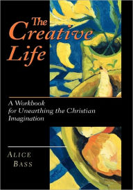 Title: The Creative Life: A Workbook for Unearthing the Christian Imagination, Author: Alice S. Bass