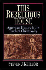 Title: This Rebellious House: American History and the Truth of Christianity, Author: Steven J. Keillor