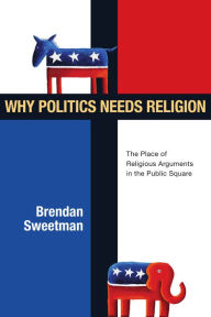 Title: Why Politics Needs Religion: The Place of Religious Arguments in the Public Square, Author: Brendan Sweetman