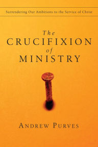 Title: The Crucifixion of Ministry: Surrendering Our Ambitions to the Service of Christ, Author: Andrew Purves