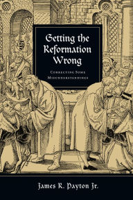 Title: Getting the Reformation Wrong: Correcting Some Misunderstandings, Author: James R. Payton Jr.