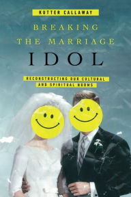 Title: Breaking the Marriage Idol: Reconstructing Our Cultural and Spiritual Norms, Author: Kutter Callaway