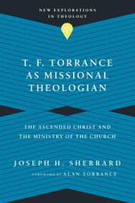 Title: T. F. Torrance as Missional Theologian: The Ascended Christ and the Ministry of the Church, Author: Joseph H. Sherrard