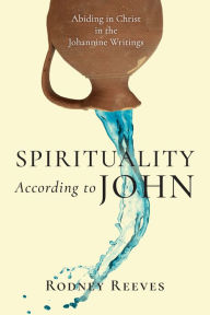 Title: Spirituality According to John: Abiding in Christ in the Johannine Writings, Author: Rodney Reeves