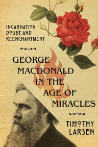 Title: George MacDonald in the Age of Miracles: Incarnation, Doubt, and Reenchantment, Author: Timothy Larsen