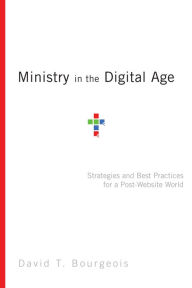 Title: Ministry in the Digital Age: Strategies and Best Practices for a Post-Website World, Author: David T. Bourgeois