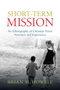 Title: Short-Term Mission: An Ethnography of Christian Travel Narrative and Experience, Author: Brian M. Howell