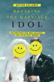 Title: Breaking the Marriage Idol: Reconstructing Our Cultural and Spiritual Norms, Author: Kutter Callaway