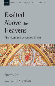 Title: Exalted Above the Heavens: The Risen and Ascended Christ, Author: Peter C. Orr