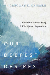 Title: Our Deepest Desires: How the Christian Story Fulfills Human Aspirations, Author: Gregory E. Ganssle