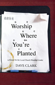 Title: Worship Where You're Planted: A Primer for the Local Church Worship Leader, Author: Dave Clark