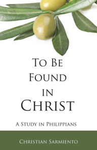 Title: To Be Found in Christ: A Study in Philippians, Author: Christian Sarmiento