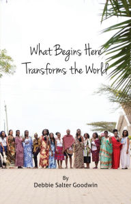 Title: What Begins Here Transforms the World, Author: Debbie Salter Goodwin