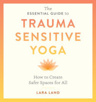 Title: The Essential Guide to Trauma Sensitive Yoga: How to Create Safer Spaces for All, Author: Lara Land