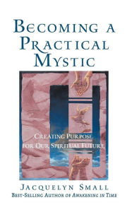 Title: Becoming a Practical Mystic: Creating Purpose for Our Spiritual Future, Author: Jacquelyn Small