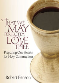 Title: That We May Perfectly Love Thee: Preparing Our Hearts for Holy Communion, Author: Robert Benson