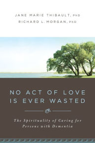 Title: No Act of Love Is Ever Wasted: The Spirituality of Caring for Persons with Dementia, Author: Jane Marie Thibault