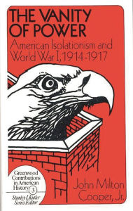 Title: The Vanity of Power: American Isolationism and the First World War, 1914-1917, Author: John M. Cooper Jr.