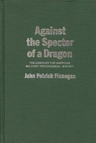 Title: Against the Specter of a Dragon: The Campaign for American Military Preparedness, 1914-1917, Author: Jack P. Finnegan