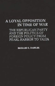Title: A Loyal Opposition in Time of War: The Republican Party and the Politics of Foreign Policy from Pearl Harbor to Yalta, Author: Richard E. Darilek