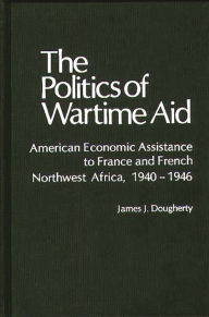 Title: The Politics of Wartime Aid: American Economic Assistance to France and French Northwest Africa, 1940-1946, Author: James J. Dougherty