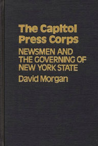 Title: The Capitol Press Corps: Newsmen and the Governing of New York State, Author: David Morgan