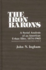 Title: The Iron Barons: A Social Analysis of an American Urban Elite, 1874-1965, Author: John N. Ingham