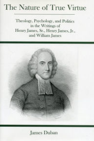 Title: Nature Of True Virtue: Theology, Psychology, and Politics in the Writings of Henry James, Sr., Henry James, Jr., and William James, Author: James Duban