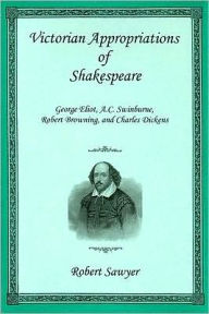 Title: Victorian Appropriations of Shakespeare: George Eliot, A. C. Swinburne, Robert Browning, and Charles Dickens, Author: Robert Sawyer