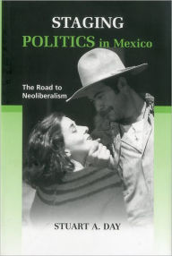 Title: Staging Politics in Mexico: The Road to Neoliberalism, Author: Stuart A. Day