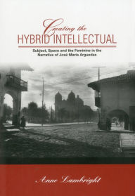 Title: Creating The Hybrid Intellectual: Subject, Space, and the Feminine in the Narrative of Jose Maria Argiedas, Author: Anne Lambright