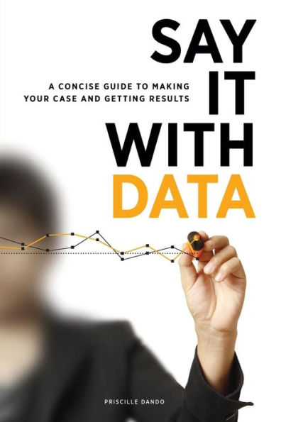 Say It with Data: A Concise Guide to Making Your Case and Getting Results