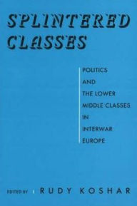 Title: Splintered Classes: Politics and the Lower Middle Classes in Interwar Europe, Author: Rudy Koshar