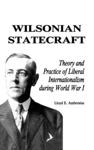 Title: Wilsonian Statecraft: Theory and Practice of Liberal Internationalism During World War I (America in the Modern World), Author: Lloyd E. Ambrosius
