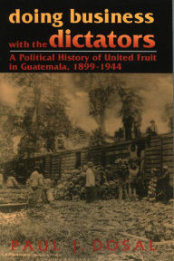 Title: Doing Business with the Dictators: A Political History of United Fruit in Guatemala, 1899-1944, Author: Paul J. Dosal