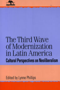 Title: The Third Wave of Modernization in Latin America: Cultural Perspective on Neo-Liberalism / Edition 1, Author: Lynne Phillips