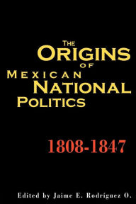 Title: Origins Of Mexican National Politics,1808-1847 / Edition 1, Author: Jaime E. Rodriguez