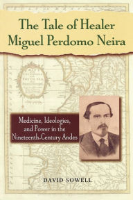 Title: The Tale of Healer Miguel Perdomo Neira: Medicine, Ideologies, and Power in the Nineteenth-Century Andes / Edition 1, Author: David Sowell