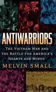 Title: Antiwarriors: The Vietnam War and the Battle for America's Hearts and Minds, Author: Melvin Small