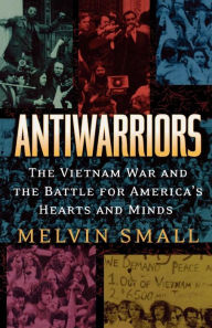 Title: Antiwarriors: The Vietnam War and the Battle for America's Hearts and Minds / Edition 1, Author: Melvin Small
